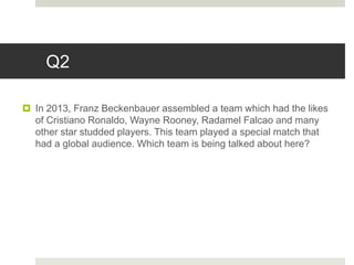 Q2
 In 2013, Franz Beckenbauer assembled a team which had the likes
of Cristiano Ronaldo, Wayne Rooney, Radamel Falcao and many
other star studded players. This team played a special match that
had a global audience. Which team is being talked about here?
 