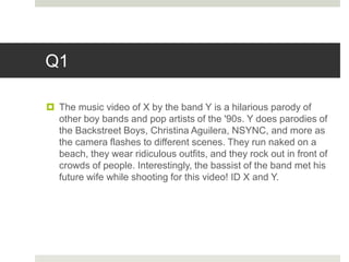 Q1
 The music video of X by the band Y is a hilarious parody of
other boy bands and pop artists of the '90s. Y does parodies of
the Backstreet Boys, Christina Aguilera, NSYNC, and more as
the camera flashes to different scenes. They run naked on a
beach, they wear ridiculous outfits, and they rock out in front of
crowds of people. Interestingly, the bassist of the band met his
future wife while shooting for this video! ID X and Y.
 