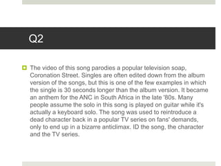 Q2
 The video of this song parodies a popular television soap,
Coronation Street. Singles are often edited down from the album
version of the songs, but this is one of the few examples in which
the single is 30 seconds longer than the album version. It became
an anthem for the ANC in South Africa in the late '80s. Many
people assume the solo in this song is played on guitar while it's
actually a keyboard solo. The song was used to reintroduce a
dead character back in a popular TV series on fans' demands,
only to end up in a bizarre anticlimax. ID the song, the character
and the TV series.
 