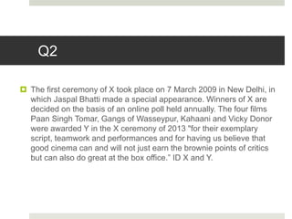 Q2
 The first ceremony of X took place on 7 March 2009 in New Delhi, in
which Jaspal Bhatti made a special appearance. Winners of X are
decided on the basis of an online poll held annually. The four films
Paan Singh Tomar, Gangs of Wasseypur, Kahaani and Vicky Donor
were awarded Y in the X ceremony of 2013 "for their exemplary
script, teamwork and performances and for having us believe that
good cinema can and will not just earn the brownie points of critics
but can also do great at the box office.” ID X and Y.
 