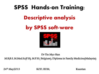 SPSS Hands-on Training:
Descriptive analysis
by SPSS soft-ware
Dr Tin Myo Han
M.B;B.S, M.Med.Sc(P.H), M.P.H ( Belgium), Diploma in Family Medicine(Malaysia)
24th May2013 KOD, IIUM, Kuantan
 