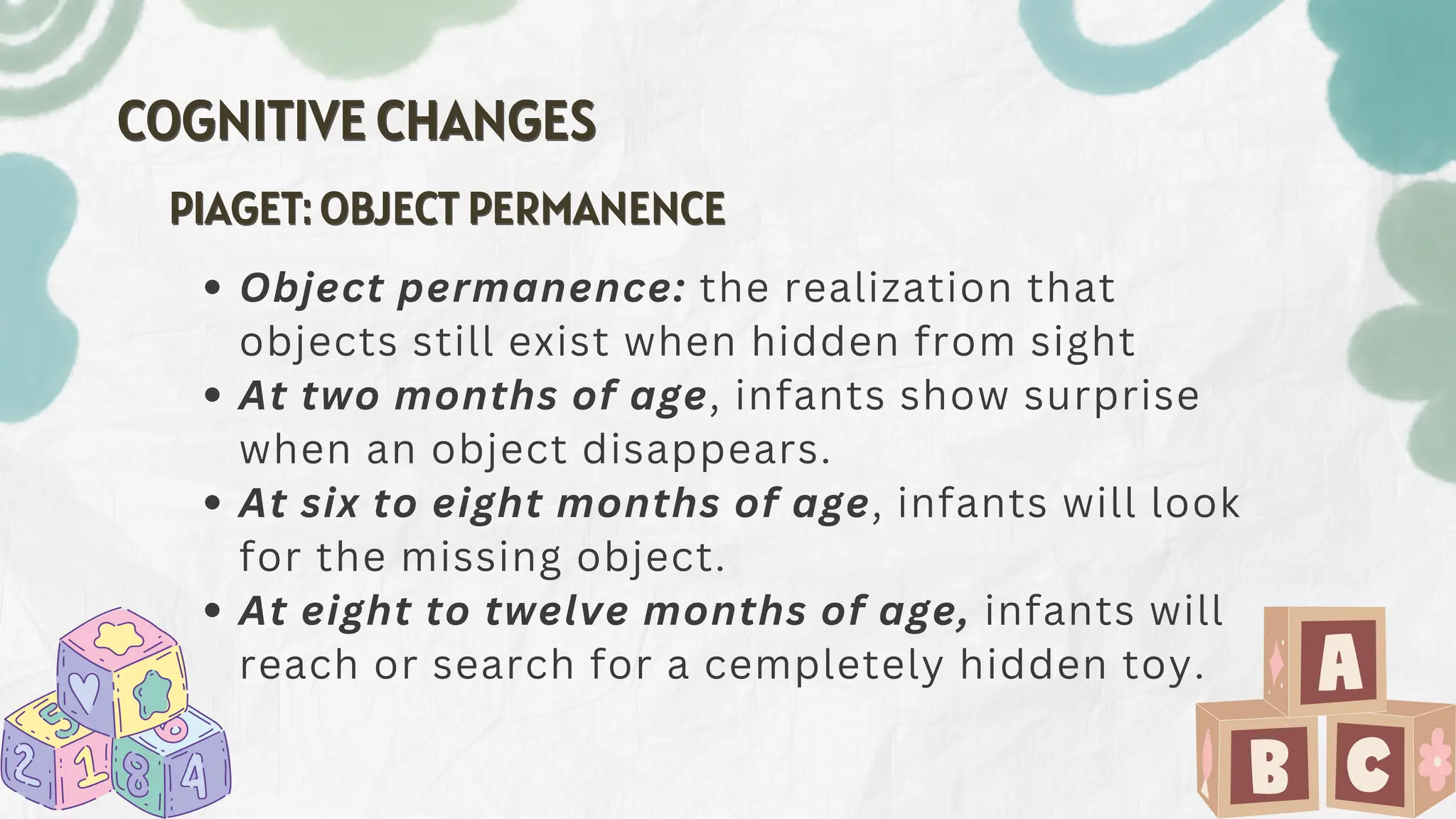 COGNITIVE CHANGES
COGNITIVE CHANGES
Object permanence: the realization that
objects still exist when hidden from sight
At two months of age, infants show surprise
when an object disappears.
At six to eight months of age, infants will look
for the missing object.
At eight to twelve months of age, infants will
reach or search for a cempletely hidden toy.
PIAGET: OBJECT PERMANENCE
PIAGET: OBJECT PERMANENCE
 