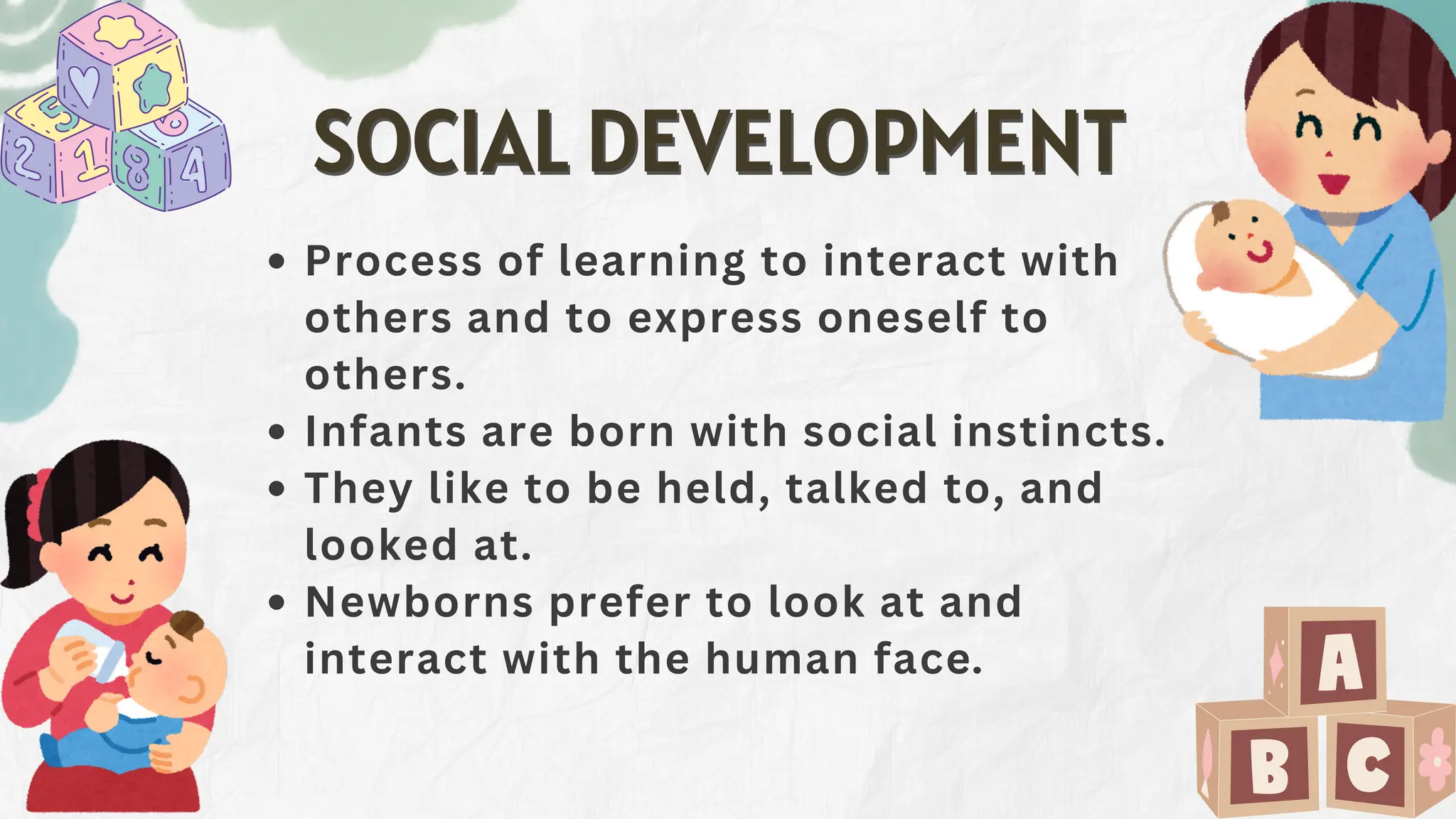 Process of learning to interact with
others and to express oneself to
others.
Infants are born with social instincts.
They like to be held, talked to, and
looked at.
Newborns prefer to look at and
interact with the human face.
SOCIAL DEVELOPMENT
SOCIAL DEVELOPMENT
 