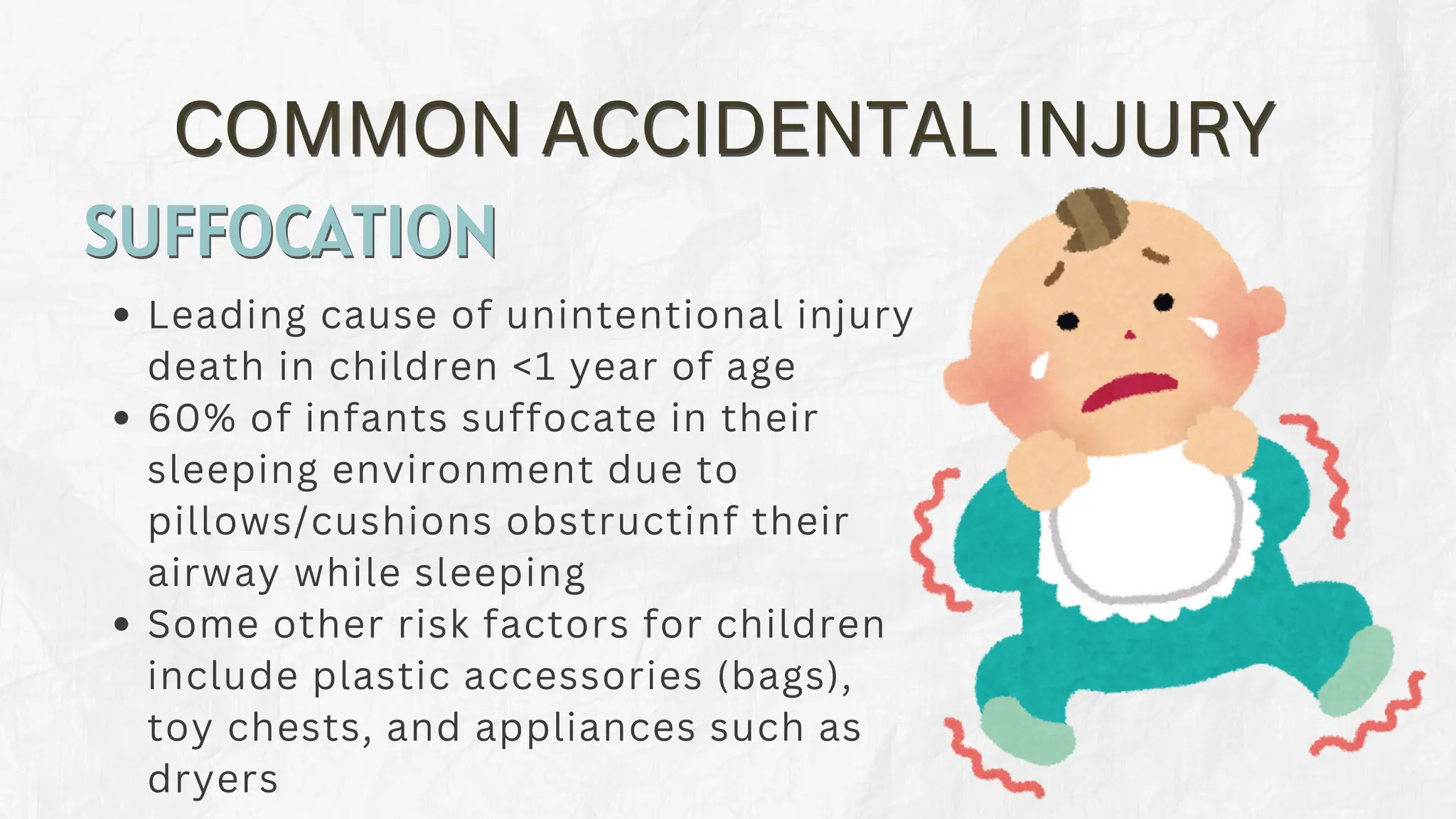 COMMON ACCIDENTAL INJURY
COMMON ACCIDENTAL INJURY
Leading cause of unintentional injury
death in children <1 year of age
60% of infants suffocate in their
sleeping environment due to
pillows/cushions obstructinf their
airway while sleeping
Some other risk factors for children
include plastic accessories (bags),
toy chests, and appliances such as
dryers
SUFFOCATION
SUFFOCATION
 