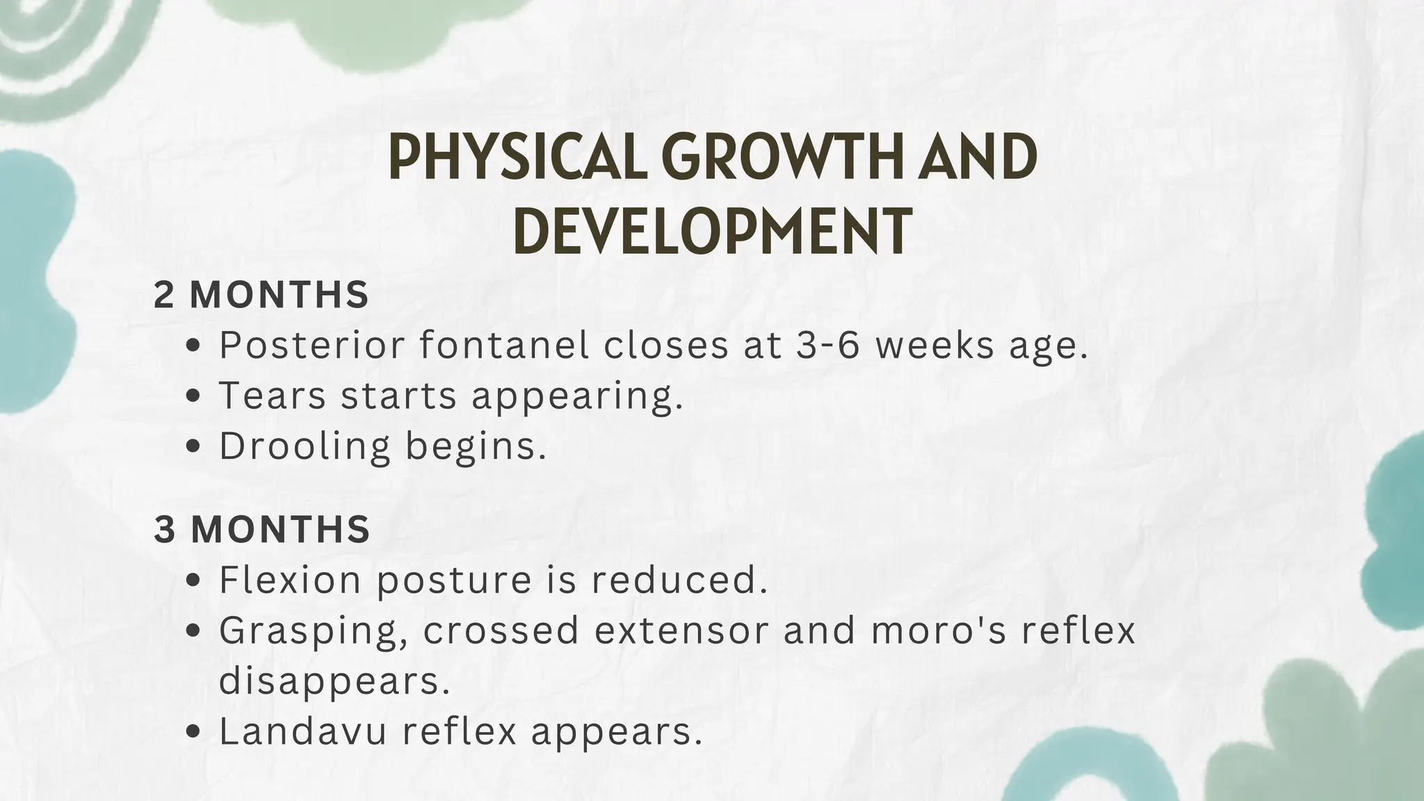 PHYSICAL GROWTH AND
DEVELOPMENT
2 MONTHS
Posterior fontanel closes at 3-6 weeks age.
Tears starts appearing.
Drooling begins.
3 MONTHS
Flexion posture is reduced.
Grasping, crossed extensor and moro's reflex
disappears.
Landavu reflex appears.
 