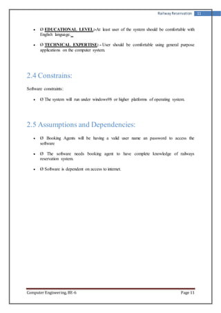 Railway Reservation 11 
 Ø EDUCATIONAL LEVEL:-At least user of the system should be comfortable with 
English language. 
 Ø TECHNICAL EXPERTISE: - User should be comfortable using general purpose 
applications on the computer system. 
2.4 Constrains: 
Software constraints: 
 Ø The system will run under windows98 or higher platforms of operating system. 
2.5 Assumptions and Dependencies: 
 Ø Booking Agents will be having a valid user name an password to access the 
software 
 Ø The software needs booking agent to have complete knowledge of railways 
reservation system. 
 Ø Software is dependent on access to internet. 
Computer Engineering, BE-6 Page 11 
 