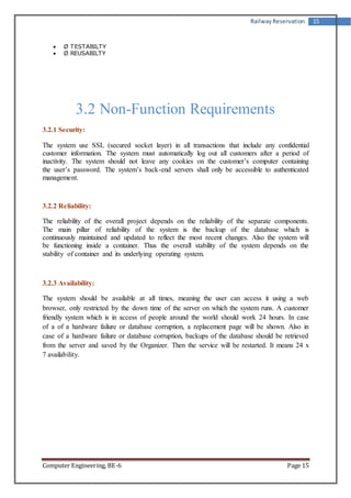 Railway Reservation 15 
 Ø TESTABILTY 
 Ø REUSABILTY 
3.2 Non-Function Requirements 
3.2.1 Security: 
The system use SSL (secured socket layer) in all transactions that include any confidential 
customer information. The system must automatically log out all customers after a period of 
inactivity. The system should not leave any cookies on the customer’s computer containing 
the user’s password. The system’s back-end servers shall only be accessible to authenticated 
management. 
3.2.2 Reliability: 
The reliability of the overall project depends on the reliability of the separate components. 
The main pillar of reliability of the system is the backup of the database which is 
continuously maintained and updated to reflect the most recent changes. Also the system will 
be functioning inside a container. Thus the overall stability of the system depends on the 
stability of container and its underlying operating system. 
3.2.3 Availability: 
The system should be available at all times, meaning the user can access it using a web 
browser, only restricted by the down time of the server on which the system runs. A customer 
friendly system which is in access of people around the world should work 24 hours. In case 
of a of a hardware failure or database corruption, a replacement page will be shown. Also in 
case of a hardware failure or database corruption, backups of the database should be retrieved 
from the server and saved by the Organizer. Then the service will be restarted. It means 24 x 
7 availability. 
Computer Engineering, BE-6 Page 15 
 