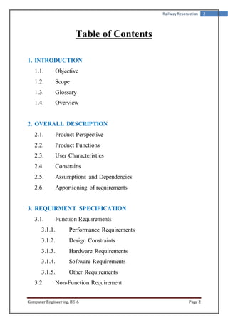 Railway Reservation 2 
Table of Contents 
1. INTRODUCTION 
1.1. Objective 
1.2. Scope 
1.3. Glossary 
1.4. Overview 
2. OVERALL DESCRIPTION 
2.1. Product Perspective 
2.2. Product Functions 
2.3. User Characteristics 
2.4. Constrains 
2.5. Assumptions and Dependencies 
2.6. Apportioning of requirements 
3. REQUIRMENT SPECIFICATION 
3.1. Function Requirements 
3.1.1. Performance Requirements 
3.1.2. Design Constraints 
3.1.3. Hardware Requirements 
3.1.4. Software Requirements 
3.1.5. Other Requirements 
3.2. Non-Function Requirement 
Computer Engineering, BE-6 Page 2 
 
