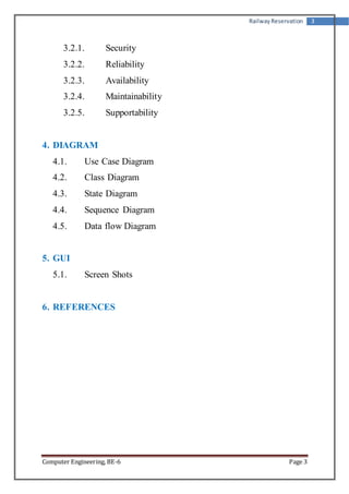 Railway Reservation 3 
3.2.1. Security 
3.2.2. Reliability 
3.2.3. Availability 
3.2.4. Maintainability 
3.2.5. Supportability 
4. DIAGRAM 
4.1. Use Case Diagram 
4.2. Class Diagram 
4.3. State Diagram 
4.4. Sequence Diagram 
4.5. Data flow Diagram 
5. GUI 
5.1. Screen Shots 
6. REFERENCES 
Computer Engineering, BE-6 Page 3 
 