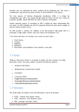 Railway Reservation 6 
developer does not understand the client’s problem and the application area. This causes a 
communication gap between the parties involved in the development of the project. 
The basic purpose of Software Requirement Specification (SRS) is to bridge this 
communication gap. SRS is the medium through which the client’s and the user’s needs are 
accurately specified; indeed SRS forms the basis of software development. 
Another important purpose of developing an SRS is helping the clients understanding their 
own needs. An SRS establishes the basis for agreement between the client and the supplier on 
what the software product will do. 
An SRS provides a reference for validation of the final product.A high quality SRS is a 
prerequisite to high quality software and it also reduces the development cost. 
A few factors that direct us to develop a new system are given below -: 
1. Faster System 
2. Accuracy 
3. Reliability 
4. Informative 
5. Reservations and cancellations from anywhere to any place 
1.2 Scop: 
“Railways Reservation System” is an attempt to simulate the basic concepts of an online 
Reservation system. The system enables to perform the following functions: 
 SEARCH FOR TRAIN 
 BOOKING OF A SELECTED FLIGHT 
 PAYMENT 
 CANCELLATION 
 Freight Revenue enhancement 
 Passenger Revenue enhancement 
 Improved & optimized service 
1.3 Glossary: 
This should define all technical terms and abbreviations used in the document 
 NTES – National Train Enquiry System 
 IVRS – Interactive Voice Response system 
 PRS – passenger reservation system 
Computer Engineering, BE-6 Page 6 
 