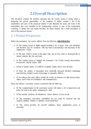 Railway Reservation 9 
2.Overall Description 
This document contains the problem statement that the current system is facing which is 
hampering the growth opportunities of the company. It further contains a list of the 
stakeholders and users of the proposed solution. It also illustrates the needs and wants of the 
stakeholders that were identified in the brainstorming exercise as part of the requirements 
workshop. It further lists and briefly describes the major features and a brief description of 
each of the proposed system. 
2.1 Product Perspective: 
Before the automation, the system suffered from the following DRAWBACKS: 
 Ø The existing system is highly manual involving a lot of paper work and calculation 
and therefore may be erroneous. This has lead to inconsistency and inaccuracy in the 
maintenance of data. 
 Ø The data, which is stored on the paper only, may be lost, stolen or destroyed due to 
natural calamity like fire and water. 
 Ø The existing system is sluggish and consumes a lot of time causing inconvenience 
to customers and the airlines staff. 
 Ø Due to manual nature, it is difficult to update, delete, add or view the data. 
 Ø Since the number of passengers have drastically increased therefore maintaining 
and retrieving detailed record of passenger is extremely difficult. 
 Ø An railways has many offices around the world, an absence of a link between these 
offices lead to lack of coordination and communication. 
Hence the railways reservation system is proposed with the following 
 Ø The computerization of the reservation system will reduce a lot of paperwork and 
hence the load on the airline administrative staff. 
 Ø The machine performs all calculations. Hence chances of error are nil. 
 Ø The passenger, reservation, cancellation list can easily be retrieved and any 
required addition, deletion or updation can be performed. 
 Ø The system provides for user-ID validation, hence unauthorized access is 
prevented. 
Computer Engineering, BE-6 Page 9 
 