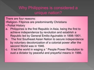 Why Philippines is considered a
unique nation?
There are four reasons:
•Religion- Filipinos are predominantly Christians
• Polital History
a. Philippines is the first Republic in Asia, being the first to
achieve independence by revolution and establish a
Republic led by General Emilio Aguinaldo in 1898-1901.
b. The first Southeast Asian Nation to secure independence
by voluntary decolonization of a colonial power after the
second World was in 1946.
c. It led the world in waging a “ People Power Revolution to
oust a dictator by peaceful and prayerful means in 1986.
 