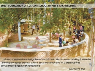 1989 - FOUNDATION OF SUSHANT SCHOOL OF ART & ARCHITECTURE
…this was a place where design based pursuits and idea-oriented thinking fostered a
‘learning-by-doing’ process, where ‘each one-teach-one’ in a pretence-free
environment began at the beginning.
- Brijender S Dua
 