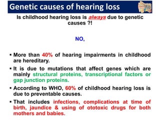 Genetic causes of hearing loss
Is childhood hearing loss is always due to genetic
causes ?!
NO,
 More than 40% of hearing impairments in childhood
are hereditary.
 It is due to mutations that affect genes which are
mainly structural proteins, transcriptional factors or
gap junction proteins.
 According to WHO, 60% of childhood hearing loss is
due to preventable causes.
 That includes infections, complications at time of
birth, jaundice & using of ototoxic drugs for both
mothers and babies.
 