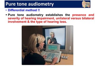 Pure tone audiometry
• Differential method !!
 Pure tone audiometry establishes the presence and
severity of hearing impairment, unilateral versus bilateral
involvement & the type of hearing loss.
 