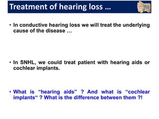 Treatment of hearing loss …
• In conductive hearing loss we will treat the underlying
cause of the disease …
• In SNHL, we could treat patient with hearing aids or
cochlear implants.
• What is “hearing aids” ? And what is “cochlear
implants“ ? What is the difference between them ?!
 