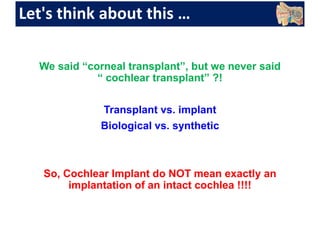 Let's think about this …
We said “corneal transplant”, but we never said
“ cochlear transplant” ?!
Transplant vs. implant
Biological vs. synthetic
So, Cochlear Implant do NOT mean exactly an
implantation of an intact cochlea !!!!
 