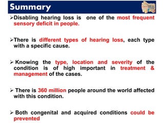 Summary
Disabling hearing loss is one of the most frequent
sensory deficit in people.
There is different types of hearing loss, each type
with a specific cause.
 Knowing the type, location and severity of the
condition is of high important in treatment &
management of the cases.
 There is 360 million people around the world affected
with this condition.
 Both congenital and acquired conditions could be
prevented
 