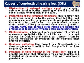 Causes of conductive hearing loss (CHL)
1. Obstruction of external auditory canal by cerumen,
debris or foreign bodies, swelling of the lining of the
canal, atresia or neoplasia in the canal.
2. Perforation of the tympanic membrane, this is either due
to high loud sound, or by the patient itself but the most
common causes for tympanic membrane perforation is
Eustachin tube dysfunction that predisposed to acute
otitis media ( AOM ) or serous otitis media ( SOM ).
Trauma, AOM, and chronic otitis media are usually the
predisposed factors for tympanic membrane perforation.
3. Cholesteatoma, a benign tumor composed of stratified
squamous epithelial cells in middle ear , that could
destroy the ossicles and normal ear tissues. It can be
due to metaplasia or irritation of the epithelia after
chronic infection.
4. Ossicular pathology like otoseclrosis. Otoseclrosis is a
slow progressive condition that firstly affect the low-
frequency sounds.
5. Presence of third window in the “inner ear“. This is a
genetic condition that affect both males and females and
inherited as autosomal dominant trait with incomplete
penetrance.
 