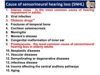 Cause of sensorineural hearing loss (SNHL)
1. Intense noise : is the most common cause of hearing
impairment in adults.
2. Viral infection
3. Ototoxic drugs**
4. Fractures of temporal bone
5. Cochlear osteonecrosis
6. Meningitis
7. Meniere’s disease
8. Congenital malformation of inner ear
9. Presbyacusis : the most common cause of sensorineural
hearing loss in elderly adults.
10. Neoplastic diseases
11. Vascular diseases
12. Demyelinating or degenerative diseases
13. infectious disease
14. trauma affecting the central auditory pathways
15. Aging
 