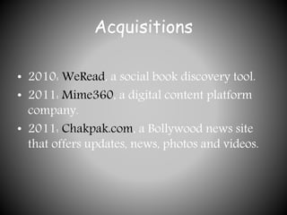 Acquisitions
• 2010: WeRead, a social book discovery tool.
• 2011: Mime360, a digital content platform
company.
• 2011: Chakpak.com, a Bollywood news site
that offers updates, news, photos and videos.
 