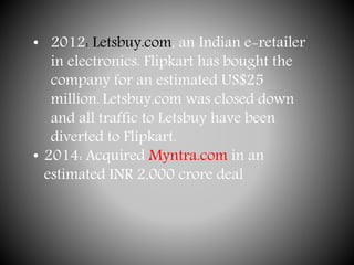 • 2012: Letsbuy.com, an Indian e-retailer
in electronics. Flipkart has bought the
company for an estimated US$25
million. Letsbuy.com was closed down
and all traffic to Letsbuy have been
diverted to Flipkart.
• 2014: Acquired Myntra.com in an
estimated INR 2,000 crore deal
 