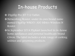 In-house Products
 Digiflip Pro XT 712 Tablet.
Networking Router, under its own brand name
named DigiFlip WR001 300 Mbit/s Wireless N
Router.
In September 2014 Flipkart launched its in-house
home appliances and personal healthcare brand
Citron. The label includes a wide range of cooking
utilities and grooming products.
 