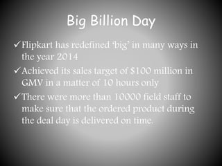 Big Billion Day
Flipkart has redefined ‘big’ in many ways in
the year 2014
Achieved its sales target of $100 million in
GMV in a matter of 10 hours only
There were more than 10000 field staff to
make sure that the ordered product during
the deal day is delivered on time.
 
