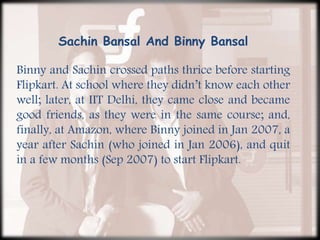 Sachin Bansal And Binny Bansal
Binny and Sachin crossed paths thrice before starting
Flipkart. At school where they didn’t know each other
well; later, at IIT Delhi, they came close and became
good friends, as they were in the same course; and,
finally, at Amazon, where Binny joined in Jan 2007, a
year after Sachin (who joined in Jan 2006), and quit
in a few months (Sep 2007) to start Flipkart.
 