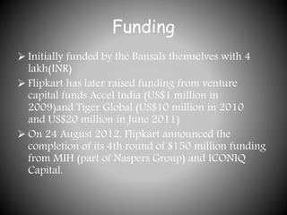 Funding
 Initially funded by the Bansals themselves with 4
lakh(INR)
 Flipkart has later raised funding from venture
capital funds Accel India (US$1 million in
2009)and Tiger Global (US$10 million in 2010
and US$20 million in June 2011)
 On 24 August 2012, Flipkart announced the
completion of its 4th round of $150 million funding
from MIH (part of Naspers Group) and ICONIQ
Capital.
 