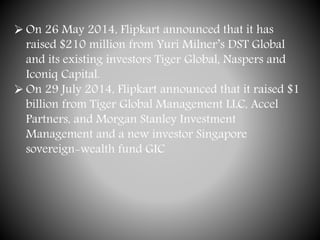  On 26 May 2014, Flipkart announced that it has
raised $210 million from Yuri Milner’s DST Global
and its existing investors Tiger Global, Naspers and
Iconiq Capital.
 On 29 July 2014, Flipkart announced that it raised $1
billion from Tiger Global Management LLC, Accel
Partners, and Morgan Stanley Investment
Management and a new investor Singapore
sovereign-wealth fund GIC
 