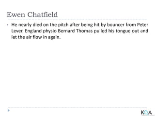 Ewen Chatfield
• He nearly died on the pitch after being hit by bouncer from Peter
Lever. England physio Bernard Thomas pulled his tongue out and
let the air flow in again.
 