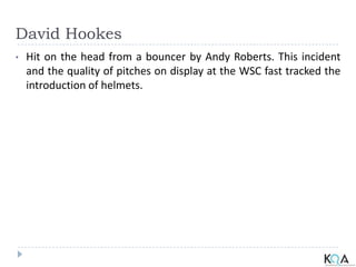 David Hookes
• Hit on the head from a bouncer by Andy Roberts. This incident
and the quality of pitches on display at the WSC fast tracked the
introduction of helmets.
 