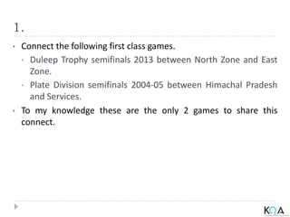 1.
• Connect the following first class games.
• Duleep Trophy semifinals 2013 between North Zone and East
Zone.
• Plate Division semifinals 2004-05 between Himachal Pradesh
and Services.
• To my knowledge these are the only 2 games to share this
connect.
 