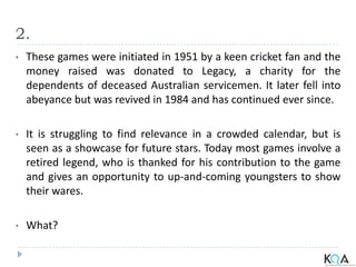 2.
• These games were initiated in 1951 by a keen cricket fan and the
money raised was donated to Legacy, a charity for the
dependents of deceased Australian servicemen. It later fell into
abeyance but was revived in 1984 and has continued ever since.
• It is struggling to find relevance in a crowded calendar, but is
seen as a showcase for future stars. Today most games involve a
retired legend, who is thanked for his contribution to the game
and gives an opportunity to up-and-coming youngsters to show
their wares.
• What?
 