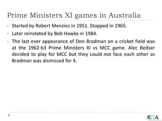 Prime Ministers XI games in Australia
• Started by Robert Menzies in 1951. Stopped in 1965.
• Later reinstated by Bob Hawke in 1984.
• The last ever appearance of Don Bradman on a cricket field was
at the 1962-63 Prime Ministers XI vs MCC game. Alec Bedser
decided to play for MCC but they could not face each other as
Bradman was dismissed for 4.
 
