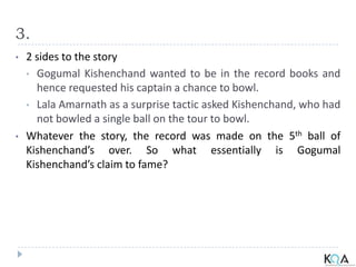 3.
• 2 sides to the story
• Gogumal Kishenchand wanted to be in the record books and
hence requested his captain a chance to bowl.
• Lala Amarnath as a surprise tactic asked Kishenchand, who had
not bowled a single ball on the tour to bowl.
• Whatever the story, the record was made on the 5th ball of
Kishenchand’s over. So what essentially is Gogumal
Kishenchand’s claim to fame?
 