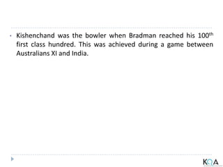 • Kishenchand was the bowler when Bradman reached his 100th
first class hundred. This was achieved during a game between
Australians XI and India.
 