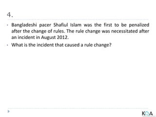 4.
• Bangladeshi pacer Shafiul Islam was the first to be penalized
after the change of rules. The rule change was necessitated after
an incident in August 2012.
• What is the incident that caused a rule change?
 