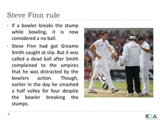 Steve Finn rule
• If a bowler breaks the stump
while bowling, it is now
considered a no ball.
• Steve Finn had got Greame
Smith caught at slip. But it was
called a dead ball after Smith
complained to the umpires
that he was distracted by the
bowlers action. Though,
earlier in the day he smashed
a half volley for four despite
the bowler breaking the
stumps.
 