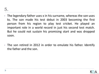 5.
• The legendary father uses x in his surname, whereas the son uses
ks. The son made his test debut in 2003 becoming the first
person from his region to play test cricket. He played an
important role in a world record in just his second test match.
But he could not sustain his promising start and was dropped
soon.
• The son retired in 2012 in order to emulate his father. Identify
the father and the son.
 
