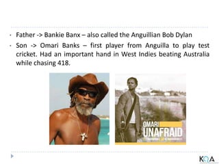 • Father -> Bankie Banx – also called the Anguillian Bob Dylan
• Son -> Omari Banks – first player from Anguilla to play test
cricket. Had an important hand in West Indies beating Australia
while chasing 418.
 