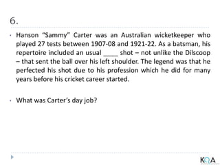 6.
• Hanson “Sammy” Carter was an Australian wicketkeeper who
played 27 tests between 1907-08 and 1921-22. As a batsman, his
repertoire included an usual ____ shot – not unlike the Dilscoop
– that sent the ball over his left shoulder. The legend was that he
perfected his shot due to his profession which he did for many
years before his cricket career started.
• What was Carter’s day job?
 