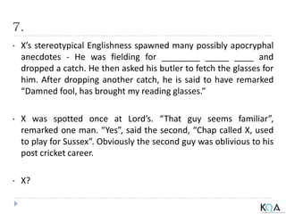 7.
• X’s stereotypical Englishness spawned many possibly apocryphal
anecdotes - He was fielding for ________ _____ ____ and
dropped a catch. He then asked his butler to fetch the glasses for
him. After dropping another catch, he is said to have remarked
“Damned fool, has brought my reading glasses.”
• X was spotted once at Lord’s. “That guy seems familiar”,
remarked one man. “Yes”, said the second, “Chap called X, used
to play for Sussex”. Obviously the second guy was oblivious to his
post cricket career.
• X?
 
