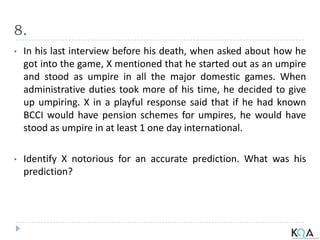 8.
• In his last interview before his death, when asked about how he
got into the game, X mentioned that he started out as an umpire
and stood as umpire in all the major domestic games. When
administrative duties took more of his time, he decided to give
up umpiring. X in a playful response said that if he had known
BCCI would have pension schemes for umpires, he would have
stood as umpire in at least 1 one day international.
• Identify X notorious for an accurate prediction. What was his
prediction?
 