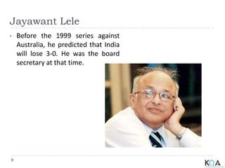 Jayawant Lele
• Before the 1999 series against
Australia, he predicted that India
will lose 3-0. He was the board
secretary at that time.
 