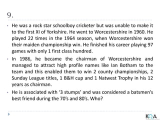 9.
• He was a rock star schoolboy cricketer but was unable to make it
to the first XI of Yorkshire. He went to Worcestershire in 1960. He
played 22 times in the 1964 season, when Worcestershire won
their maiden championship win. He finished his career playing 97
games with only 1 first class hundred.
• In 1986, he became the chairman of Worcestershire and
managed to attract high profile names like Ian Botham to the
team and this enabled them to win 2 county championships, 2
Sunday League titles, 1 B&H cup and 1 Natwest Trophy in his 12
years as chairman.
• He is associated with ‘3 stumps’ and was considered a batsmen’s
best friend during the 70’s and 80’s. Who?
 