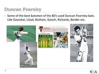 Duncan Fearnley
• Some of the best batsmen of the 80’s used Duncan Fearnley bats.
Like Gavaskar, Lloyd, Botham, Gooch, Richards, Border etc.
 