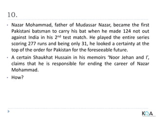 10.
• Nazar Mohammad, father of Mudassar Nazar, became the first
Pakistani batsman to carry his bat when he made 124 not out
against India in his 2nd test match. He played the entire series
scoring 277 runs and being only 31, he looked a certainty at the
top of the order for Pakistan for the foreseeable future.
• A certain Shaukhat Hussain in his memoirs ‘Noor Jehan and I’,
claims that he is responsible for ending the career of Nazar
Mohammad.
• How?
 