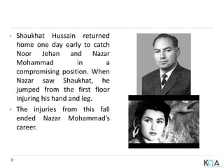 • Shaukhat Hussain returned
home one day early to catch
Noor Jehan and Nazar
Mohammad in a
compromising position. When
Nazar saw Shaukhat, he
jumped from the first floor
injuring his hand and leg.
• The injuries from this fall
ended Nazar Mohammad’s
career.
 